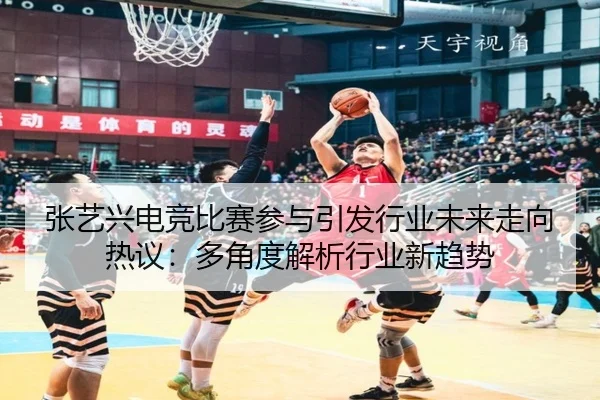 张艺兴电竞比赛参与引发行业未来走向热议：多角度解析行业新趋势