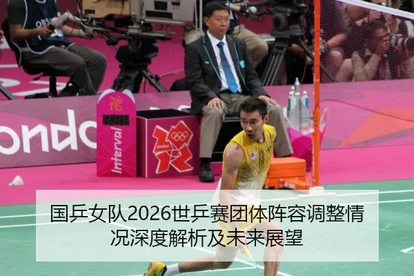 国乒女队2026世乒赛团体阵容调整情况深度解析及未来展望